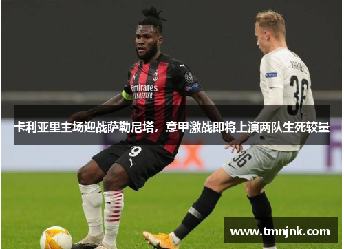 卡利亚里主场迎战萨勒尼塔，意甲激战即将上演两队生死较量