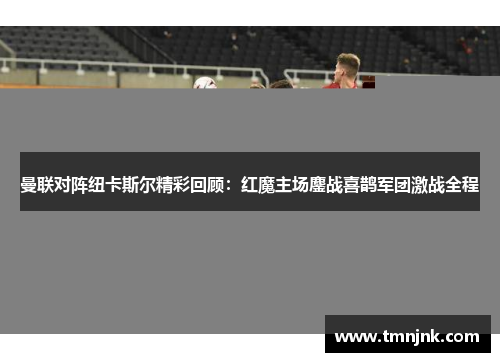 曼联对阵纽卡斯尔精彩回顾：红魔主场鏖战喜鹊军团激战全程