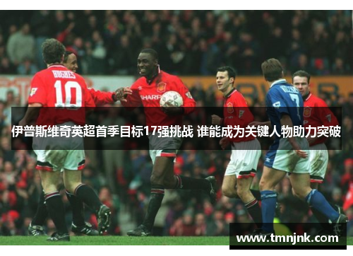 伊普斯维奇英超首季目标17强挑战 谁能成为关键人物助力突破